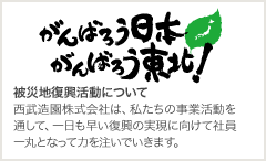 がんばろう日本がんばろう東北！：被災地復興活動について 西武造園株式会社は、私たちの事業活動を通して、一日も早い復興の実現に向けて社員一丸となって力を注いでいきます。