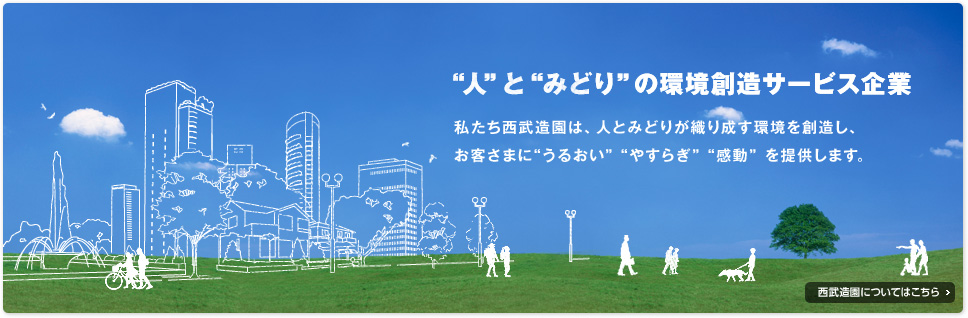 “人”と“みどり”の環境創造サービス企業　私たち西武造園は、人とみどりが織り成す環境を創造し、お客さまに“うるおい”“やすらぎ”“感動”を提供します。